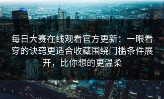 每日大赛在线观看官方更新：一眼看穿的诀窍更适合收藏围绕门槛条件展开，比你想的更温柔