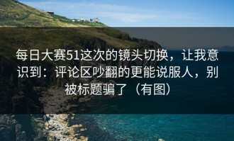 每日大赛51这次的镜头切换，让我意识到：评论区吵翻的更能说服人，别被标题骗了（有图）