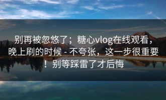 别再被忽悠了；糖心vlog在线观看，晚上刷的时候 - 不夸张，这一步很重要！别等踩雷了才后悔