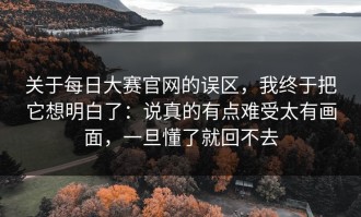 关于每日大赛官网的误区，我终于把它想明白了：说真的有点难受太有画面，一旦懂了就回不去