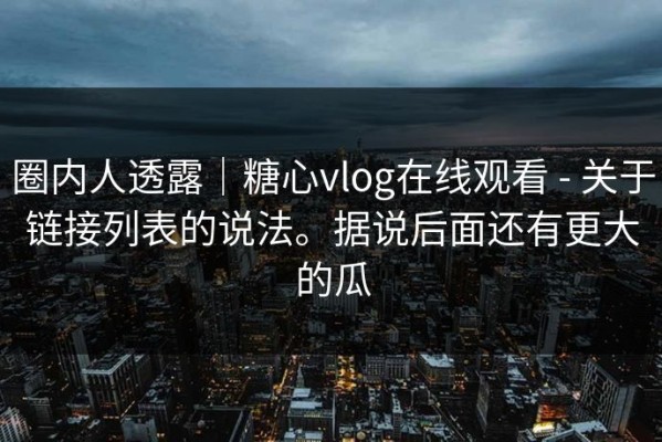 圈内人透露｜糖心vlog在线观看 - 关于链接列表的说法。据说后面还有更大的瓜