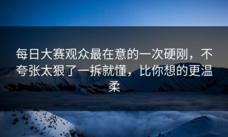 每日大赛观众最在意的一次硬刚，不夸张太狠了一拆就懂，比你想的更温柔