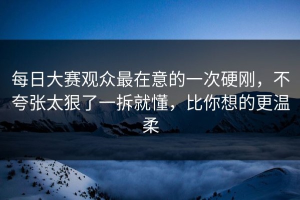 每日大赛观众最在意的一次硬刚，不夸张太狠了一拆就懂，比你想的更温柔