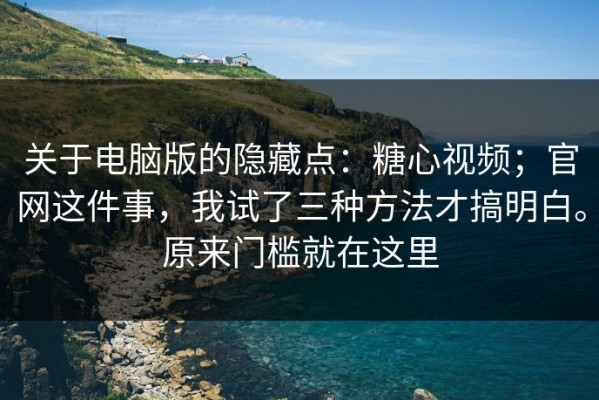 关于电脑版的隐藏点：糖心视频；官网这件事，我试了三种方法才搞明白。原来门槛就在这里