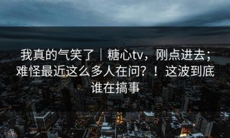 我真的气笑了｜糖心tv，刚点进去；难怪最近这么多人在问？！这波到底谁在搞事