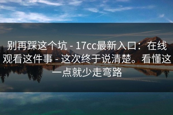 别再踩这个坑 - 17cc最新入口：在线观看这件事 - 这次终于说清楚。看懂这一点就少走弯路