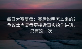 每日大赛复盘：赛后说明怎么来的？争议焦点复盘更接近事实给你讲透，只有这一次