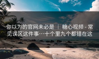 你以为的官网未必是 ｜ 糖心视频 - 常见误区这件事…十个里九个都错在这
