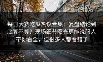 每日大赛吃瓜热议合集：复盘结论到底算不算？现场细节曝光更能说服人带你看全，但很多人都看错了