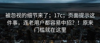 被忽视的细节来了；17c；页面提示这件事，连老用户都容易中招？！原来门槛就在这里