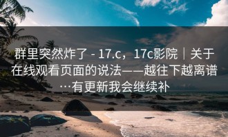群里突然炸了 - 17.c，17c影院｜关于在线观看页面的说法——越往下越离谱…有更新我会继续补