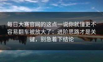 每日大赛官网的这点一说你就懂更不容易翻车被放大了：进阶思路才是关键，别急着下结论