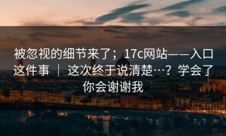 被忽视的细节来了；17c网站——入口这件事 ｜ 这次终于说清楚…？学会了你会谢谢我
