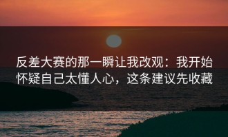 反差大赛的那一瞬让我改观：我开始怀疑自己太懂人心，这条建议先收藏