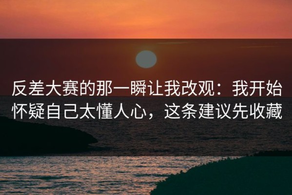 反差大赛的那一瞬让我改观：我开始怀疑自己太懂人心，这条建议先收藏