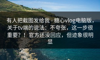 有人把截图发给我 - 糖心vlog电脑版，关于tv端的说法：不夸张，这一步很重要？！官方还没回应，但迹象很明显