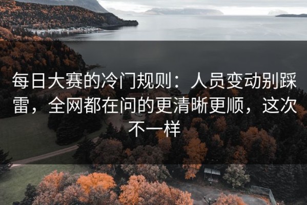 每日大赛的冷门规则：人员变动别踩雷，全网都在问的更清晰更顺，这次不一样