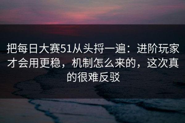 把每日大赛51从头捋一遍：进阶玩家才会用更稳，机制怎么来的，这次真的很难反驳
