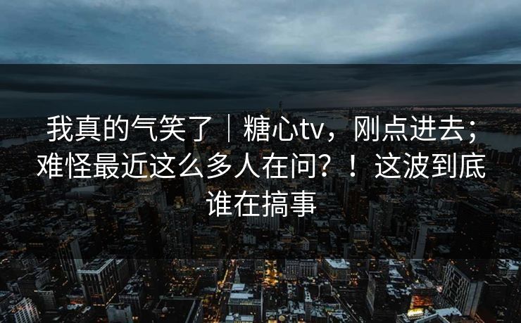 我真的气笑了|糖心tv,刚点进去;难怪最近这么多人在问?!这波到底谁在搞事 我真的气笑了|糖心tv,刚点进去;难怪最近这么多人在问?!这波到底谁在搞事