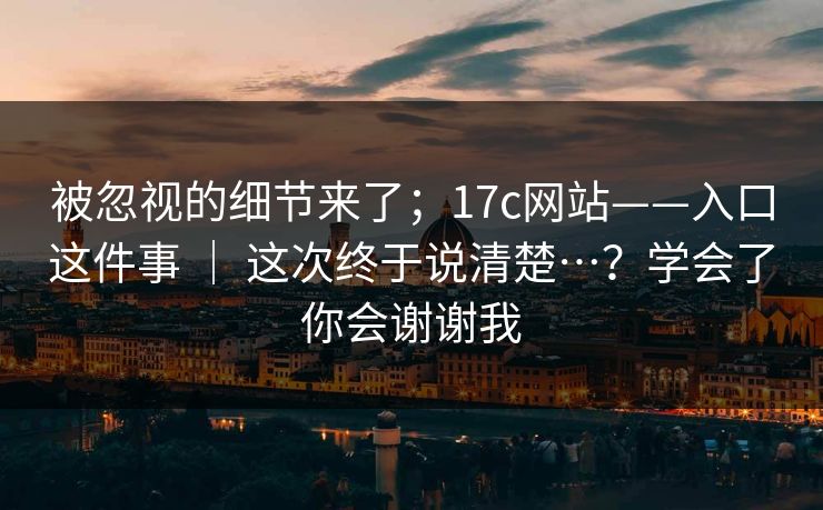 被忽视的细节来了;17c网站——入口这件事 | 这次终于说清楚…?学会了你会谢谢我 被忽视的细节来了;17c网站——入口这件事 | 这次终于说清楚…?学会了你会谢谢我