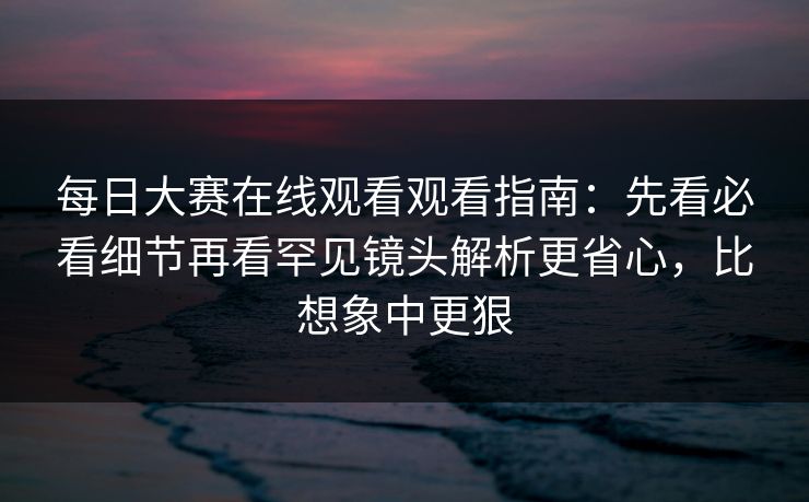 每日大赛在线观看观看指南：先看必看细节再看罕见镜头解析更省心，比想象中更狠