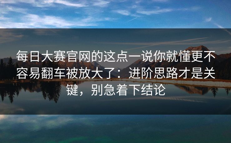 每日大赛官网的这点一说你就懂更不容易翻车被放大了:进阶思路才是关键,别急着下结论 每日大赛官网的这点一说你就懂更不容易翻车被放大了:进阶思路才是关键,别急着下结论