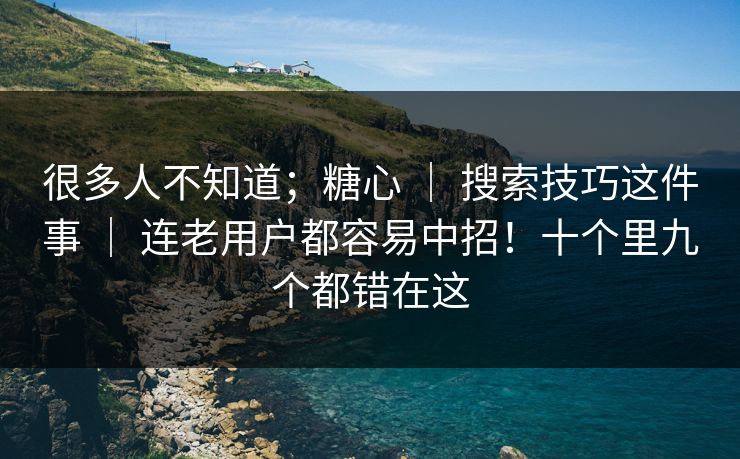 很多人不知道；糖心 ｜ 搜索技巧这件事 ｜ 连老用户都容易中招！十个里九个都错在这