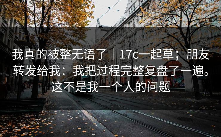 我真的被整无语了｜17c一起草；朋友转发给我：我把过程完整复盘了一遍。这不是我一个人的问题