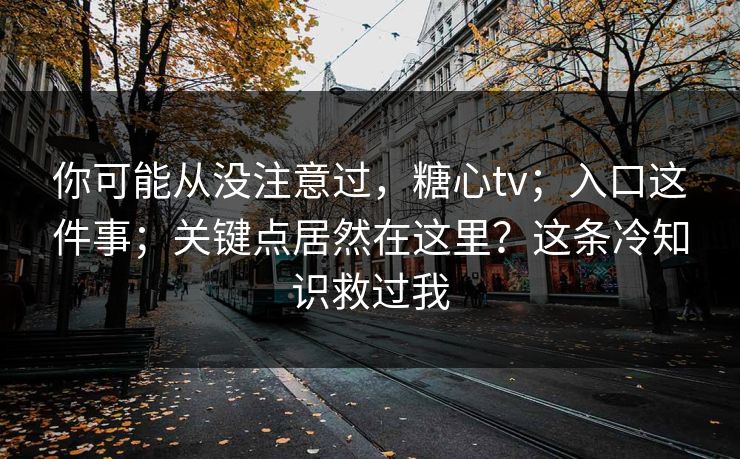 你可能从没注意过,糖心tv;入口这件事;关键点居然在这里?这条冷知识救过我 你可能从没注意过,糖心tv;入口这件事;关键点居然在这里?这条冷知识救过我