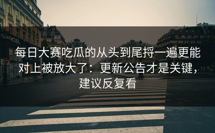 每日大赛吃瓜的从头到尾捋一遍更能对上被放大了：更新公告才是关键，建议反复看