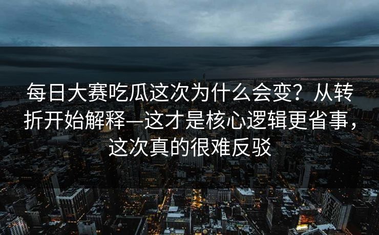 每日大赛吃瓜这次为什么会变？从转折开始解释—这才是核心逻辑更省事，这次真的很难反驳