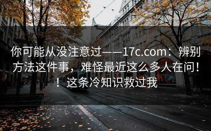 你可能从没注意过——17c.com:辨别方法这件事,难怪最近这么多人在问!!这条冷知识救过我 你可能从没注意过——17c.com:辨别方法这件事,难怪最近这么多人在问!!这条冷知识救过我
