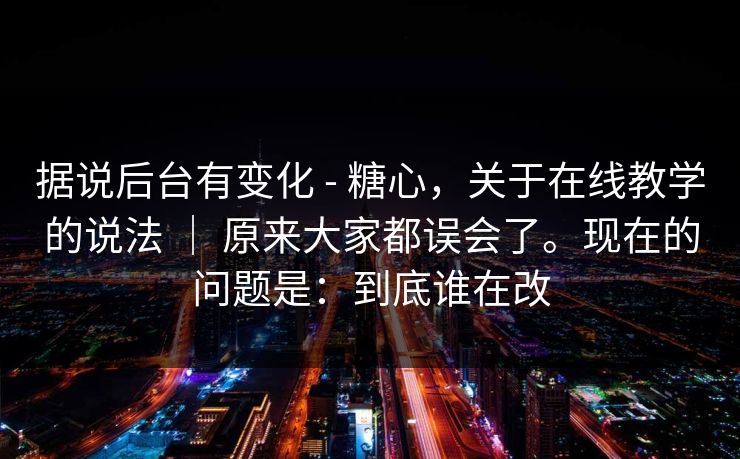 据说后台有变化 - 糖心，关于在线教学的说法 ｜ 原来大家都误会了。现在的问题是：到底谁在改