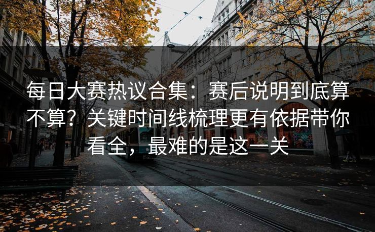 每日大赛热议合集：赛后说明到底算不算？关键时间线梳理更有依据带你看全，最难的是这一关