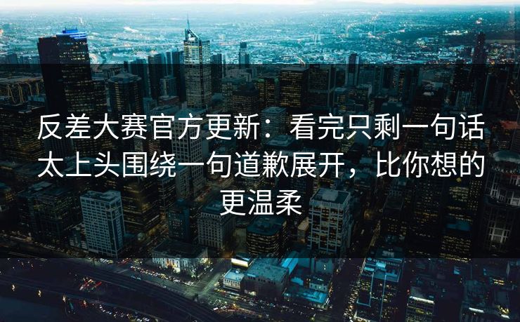 反差大赛官方更新：看完只剩一句话太上头围绕一句道歉展开，比你想的更温柔