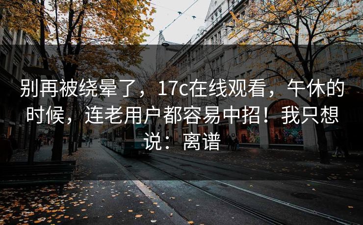 别再被绕晕了,17c在线观看,午休的时候,连老用户都容易中招!我只想说:离谱 别再被绕晕了,17c在线观看,午休的时候,连老用户都容易中招!我只想说:离谱