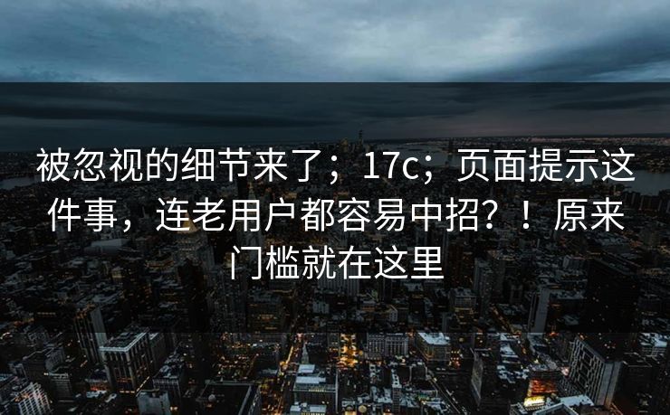 被忽视的细节来了；17c；页面提示这件事，连老用户都容易中招？！原来门槛就在这里