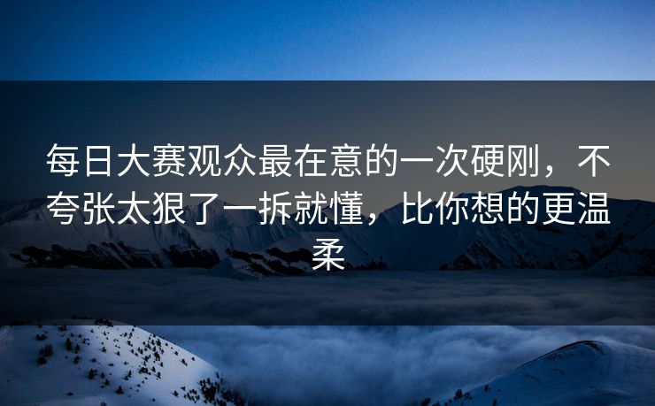 每日大赛观众最在意的一次硬刚，不夸张太狠了一拆就懂，比你想的更温柔