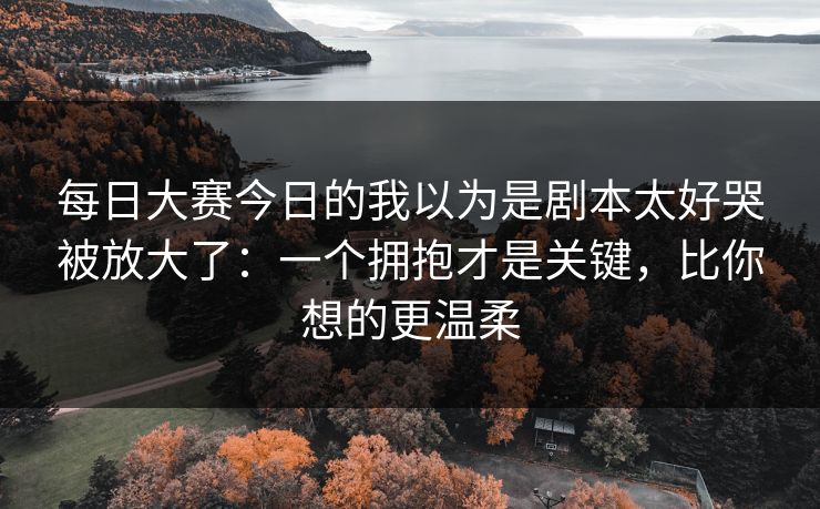 每日大赛今日的我以为是剧本太好哭被放大了:一个拥抱才是关键,比你想的更温柔 每日大赛今日的我以为是剧本太好哭被放大了:一个拥抱才是关键,比你想的更温柔