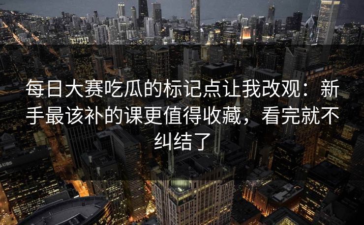 每日大赛吃瓜的标记点让我改观:新手最该补的课更值得收藏,看完就不纠结了 每日大赛吃瓜的标记点让我改观:新手最该补的课更值得收藏,看完就不纠结了