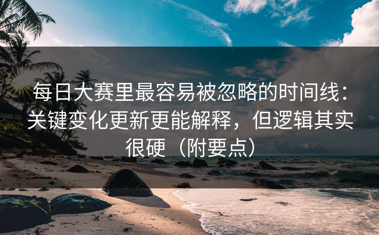 每日大赛里最容易被忽略的时间线：关键变化更新更能解释，但逻辑其实很硬（附要点）
