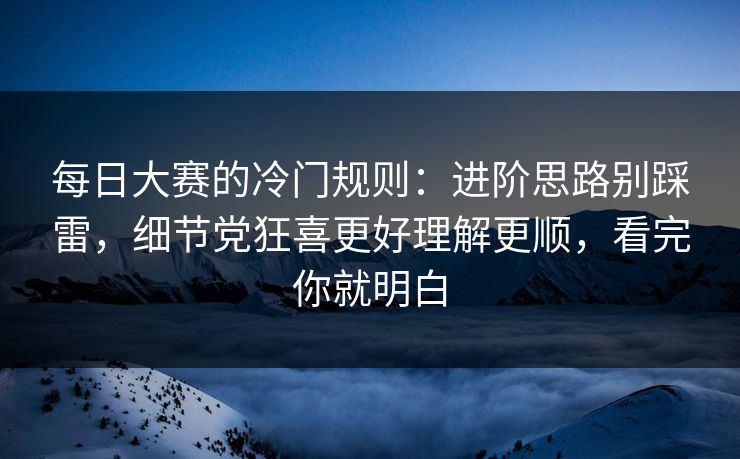 每日大赛的冷门规则：进阶思路别踩雷，细节党狂喜更好理解更顺，看完你就明白