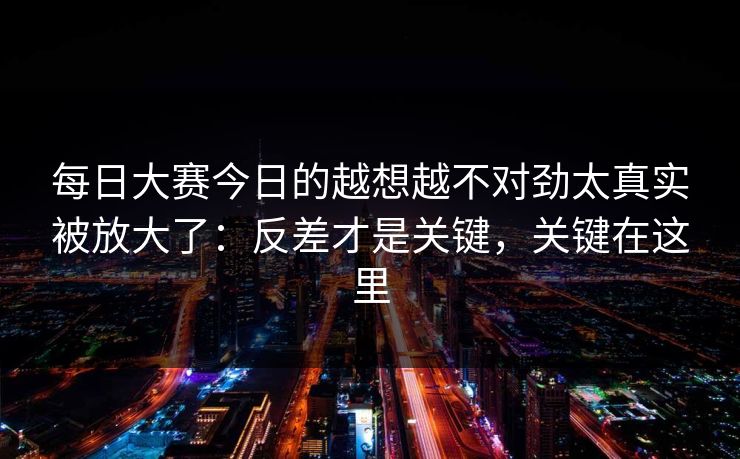 每日大赛今日的越想越不对劲太真实被放大了：反差才是关键，关键在这里