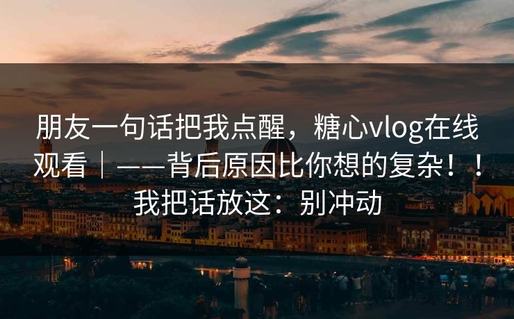 朋友一句话把我点醒，糖心vlog在线观看｜——背后原因比你想的复杂！！我把话放这：别冲动