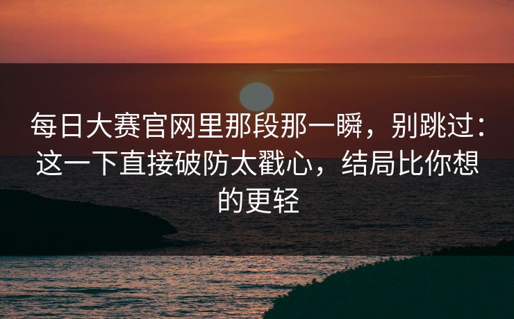 每日大赛官网里那段那一瞬,别跳过:这一下直接破防太戳心,结局比你想的更轻 每日大赛官网里那段那一瞬,别跳过:这一下直接破防太戳心,结局比你想的更轻